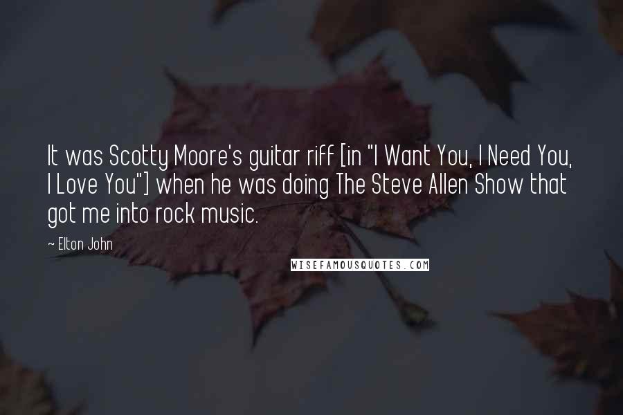Elton John Quotes: It was Scotty Moore's guitar riff [in "I Want You, I Need You, I Love You"] when he was doing The Steve Allen Show that got me into rock music.