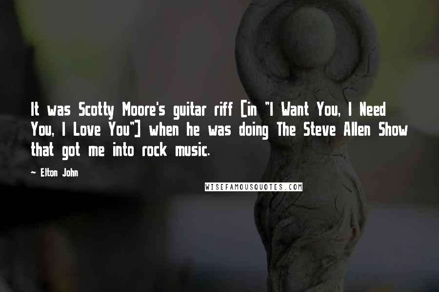 Elton John Quotes: It was Scotty Moore's guitar riff [in "I Want You, I Need You, I Love You"] when he was doing The Steve Allen Show that got me into rock music.