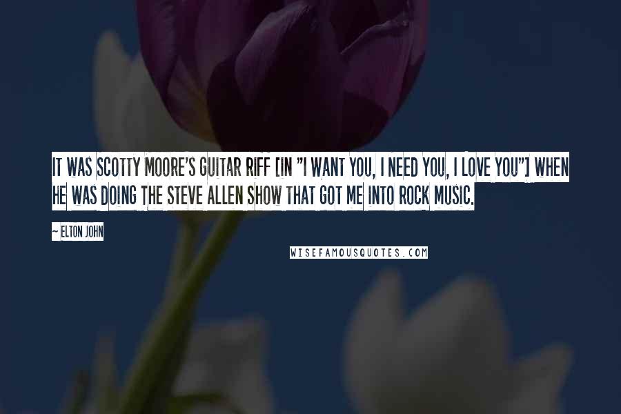 Elton John Quotes: It was Scotty Moore's guitar riff [in "I Want You, I Need You, I Love You"] when he was doing The Steve Allen Show that got me into rock music.