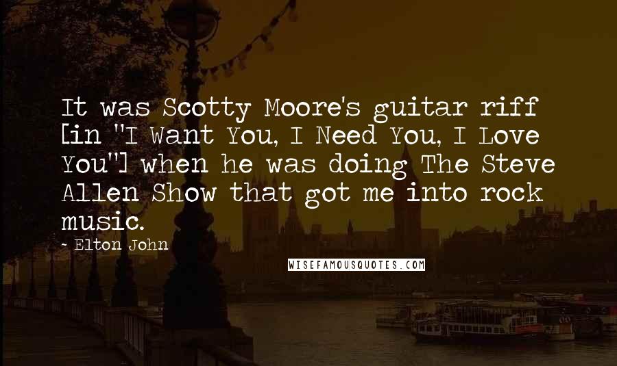 Elton John Quotes: It was Scotty Moore's guitar riff [in "I Want You, I Need You, I Love You"] when he was doing The Steve Allen Show that got me into rock music.