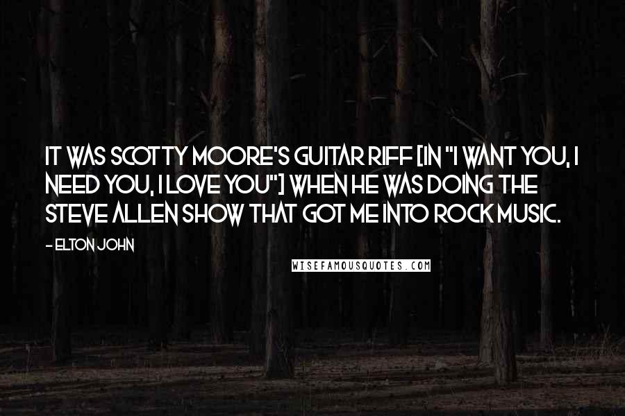 Elton John Quotes: It was Scotty Moore's guitar riff [in "I Want You, I Need You, I Love You"] when he was doing The Steve Allen Show that got me into rock music.