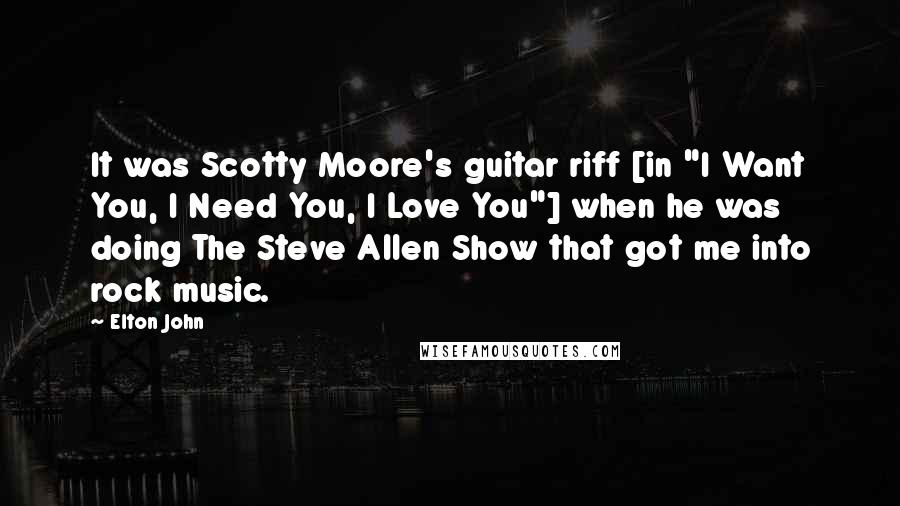 Elton John Quotes: It was Scotty Moore's guitar riff [in "I Want You, I Need You, I Love You"] when he was doing The Steve Allen Show that got me into rock music.
