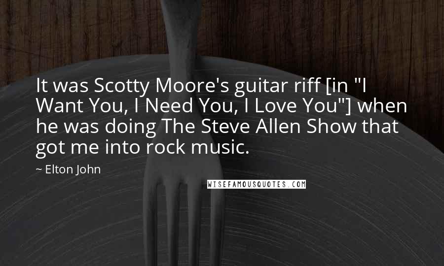 Elton John Quotes: It was Scotty Moore's guitar riff [in "I Want You, I Need You, I Love You"] when he was doing The Steve Allen Show that got me into rock music.