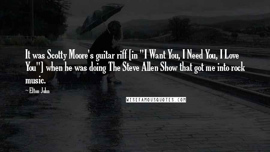 Elton John Quotes: It was Scotty Moore's guitar riff [in "I Want You, I Need You, I Love You"] when he was doing The Steve Allen Show that got me into rock music.