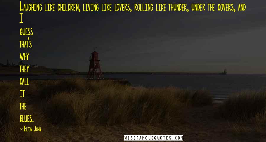 Elton John Quotes: Laughing like children, living like lovers, rolling like thunder, under the covers, and I guess that's why they call it the blues.