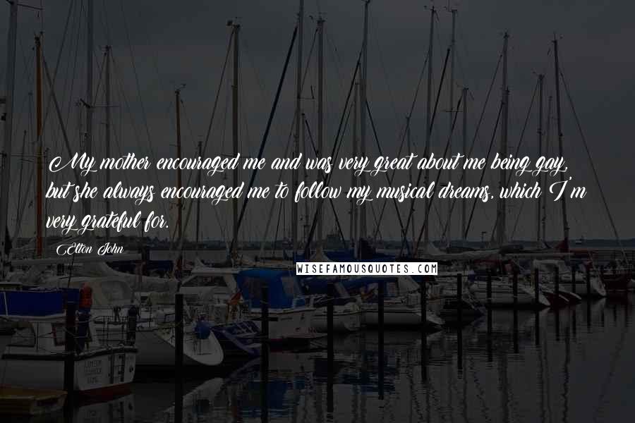 Elton John Quotes: My mother encouraged me and was very great about me being gay, but she always encouraged me to follow my musical dreams, which I'm very grateful for.