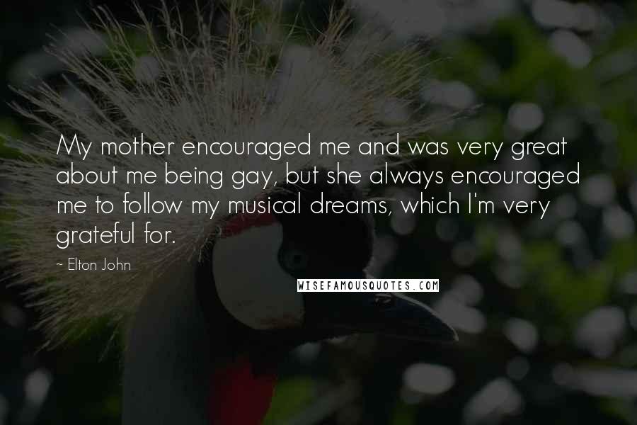 Elton John Quotes: My mother encouraged me and was very great about me being gay, but she always encouraged me to follow my musical dreams, which I'm very grateful for.