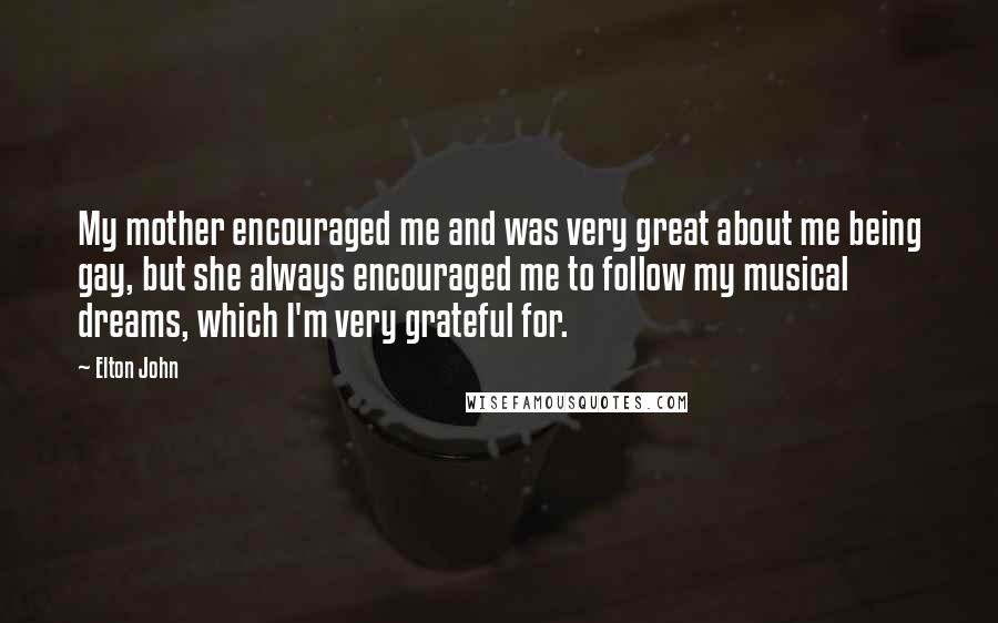 Elton John Quotes: My mother encouraged me and was very great about me being gay, but she always encouraged me to follow my musical dreams, which I'm very grateful for.