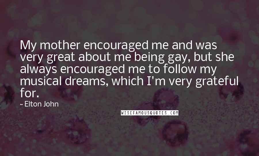 Elton John Quotes: My mother encouraged me and was very great about me being gay, but she always encouraged me to follow my musical dreams, which I'm very grateful for.