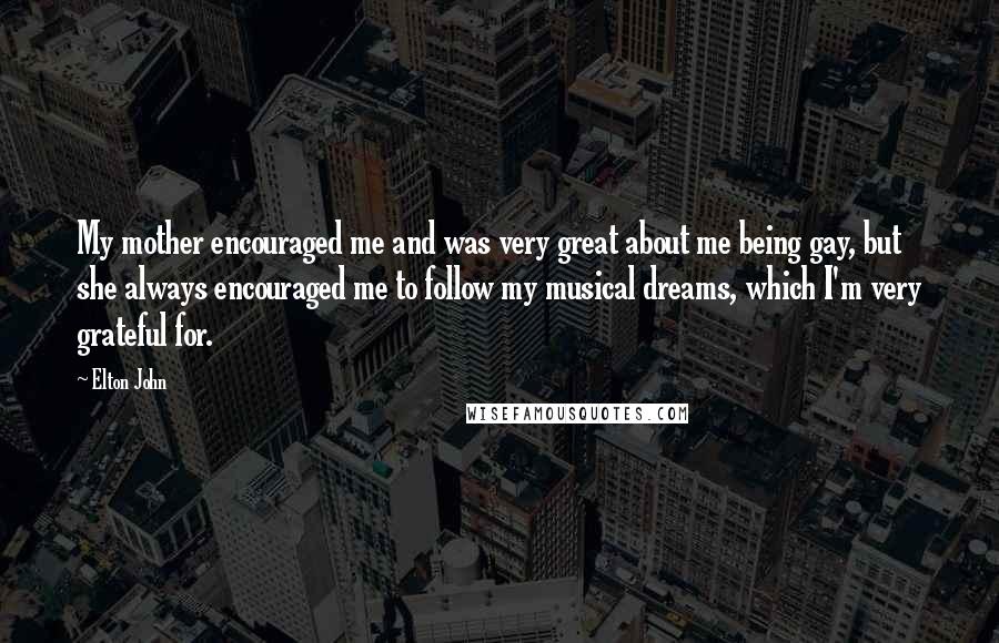 Elton John Quotes: My mother encouraged me and was very great about me being gay, but she always encouraged me to follow my musical dreams, which I'm very grateful for.