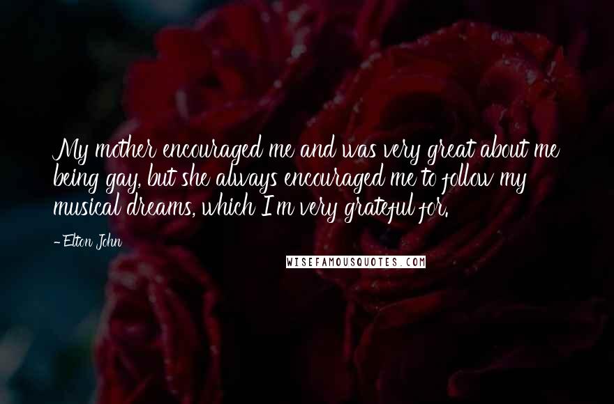 Elton John Quotes: My mother encouraged me and was very great about me being gay, but she always encouraged me to follow my musical dreams, which I'm very grateful for.