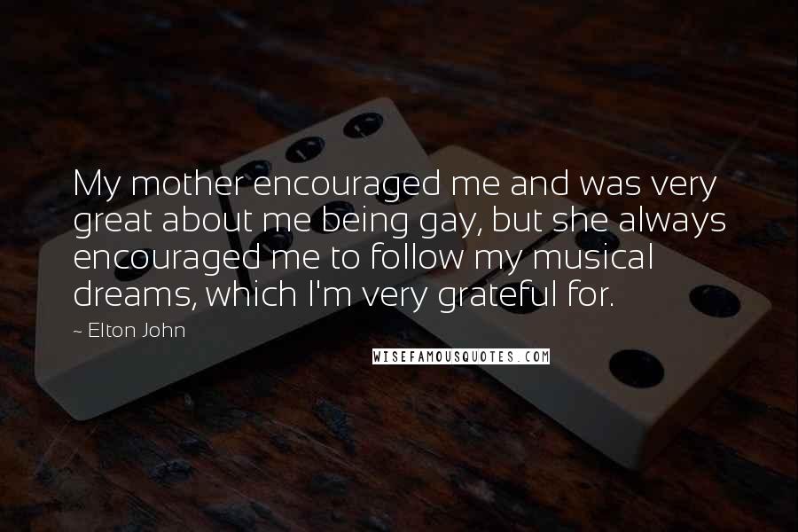 Elton John Quotes: My mother encouraged me and was very great about me being gay, but she always encouraged me to follow my musical dreams, which I'm very grateful for.