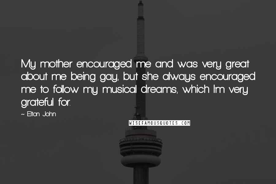 Elton John Quotes: My mother encouraged me and was very great about me being gay, but she always encouraged me to follow my musical dreams, which I'm very grateful for.