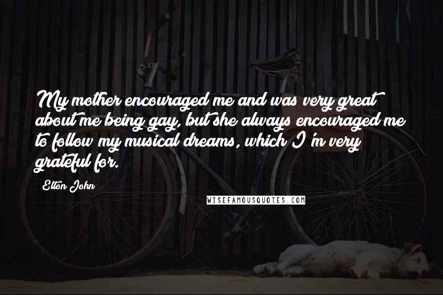 Elton John Quotes: My mother encouraged me and was very great about me being gay, but she always encouraged me to follow my musical dreams, which I'm very grateful for.