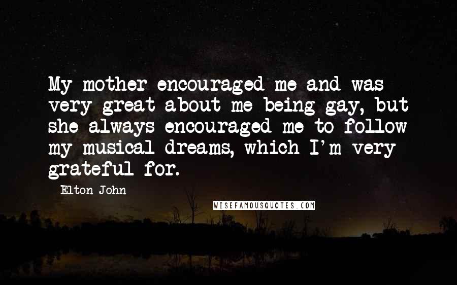 Elton John Quotes: My mother encouraged me and was very great about me being gay, but she always encouraged me to follow my musical dreams, which I'm very grateful for.