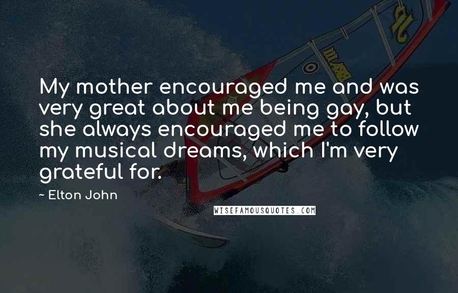 Elton John Quotes: My mother encouraged me and was very great about me being gay, but she always encouraged me to follow my musical dreams, which I'm very grateful for.