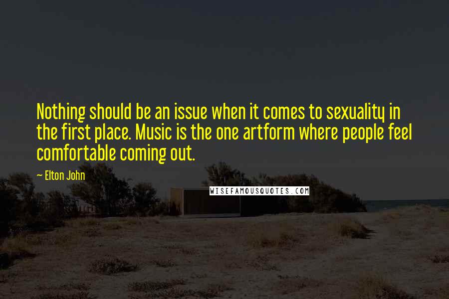 Elton John Quotes: Nothing should be an issue when it comes to sexuality in the first place. Music is the one artform where people feel comfortable coming out.