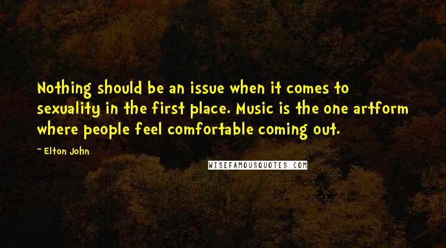 Elton John Quotes: Nothing should be an issue when it comes to sexuality in the first place. Music is the one artform where people feel comfortable coming out.