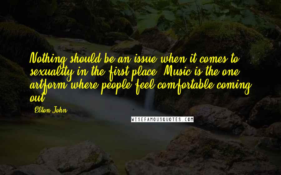 Elton John Quotes: Nothing should be an issue when it comes to sexuality in the first place. Music is the one artform where people feel comfortable coming out.