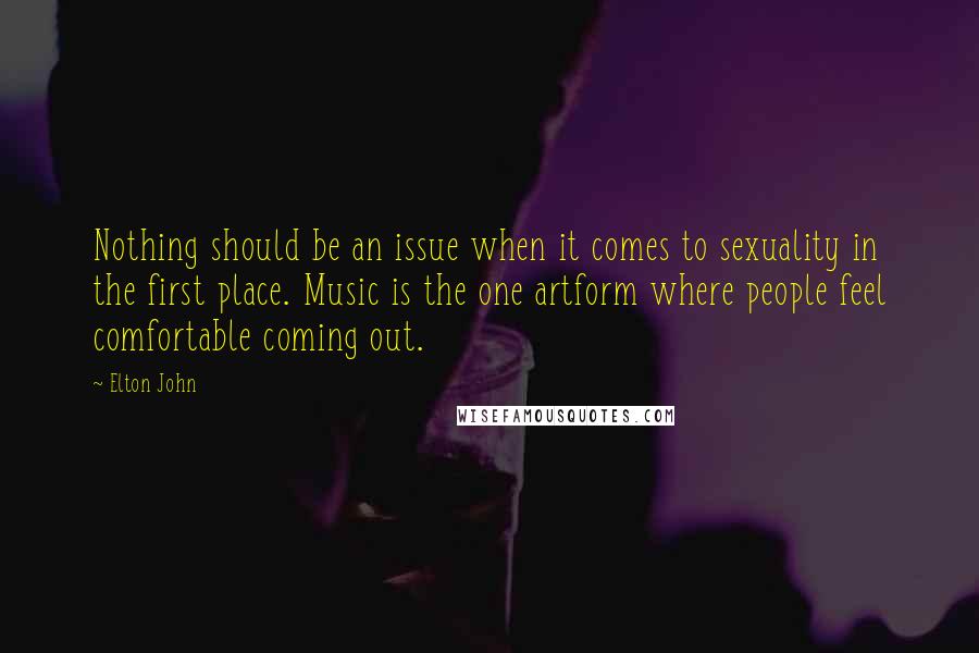 Elton John Quotes: Nothing should be an issue when it comes to sexuality in the first place. Music is the one artform where people feel comfortable coming out.