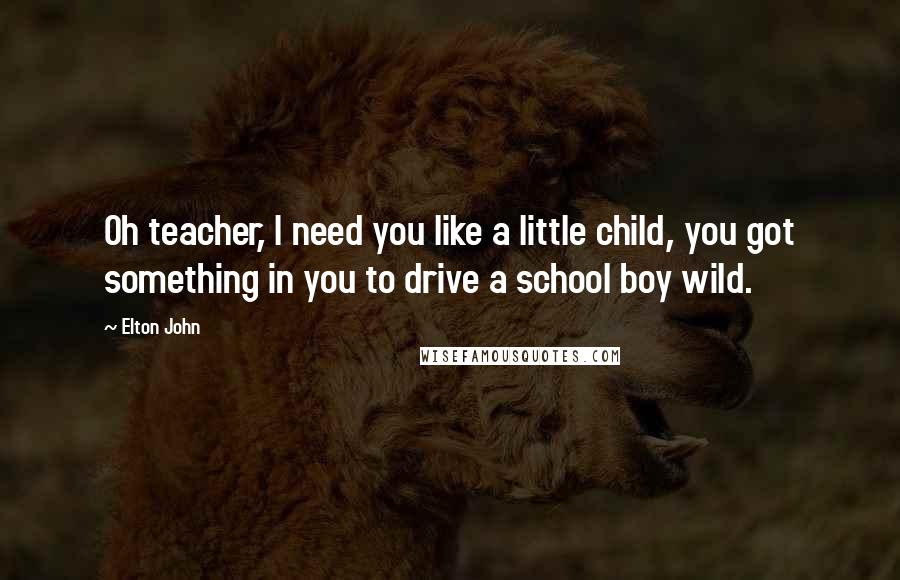 Elton John Quotes: Oh teacher, I need you like a little child, you got something in you to drive a school boy wild.