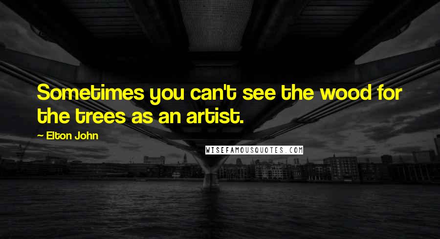 Elton John Quotes: Sometimes you can't see the wood for the trees as an artist.
