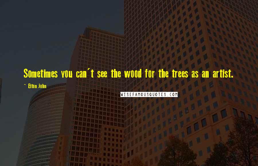 Elton John Quotes: Sometimes you can't see the wood for the trees as an artist.