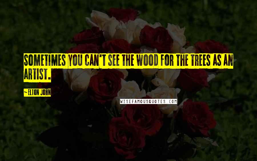 Elton John Quotes: Sometimes you can't see the wood for the trees as an artist.