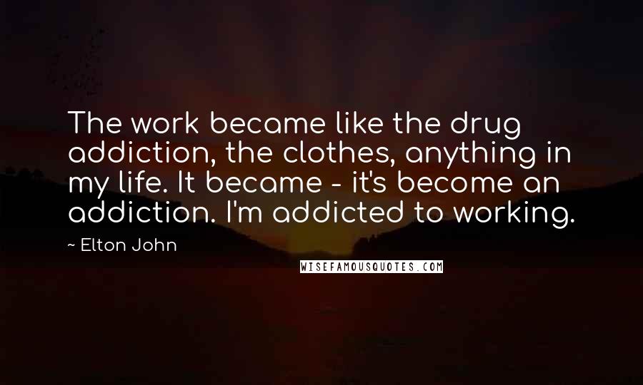 Elton John Quotes: The work became like the drug addiction, the clothes, anything in my life. It became - it's become an addiction. I'm addicted to working.