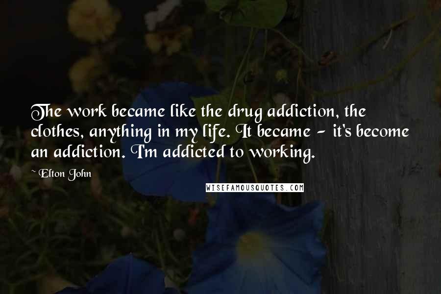 Elton John Quotes: The work became like the drug addiction, the clothes, anything in my life. It became - it's become an addiction. I'm addicted to working.