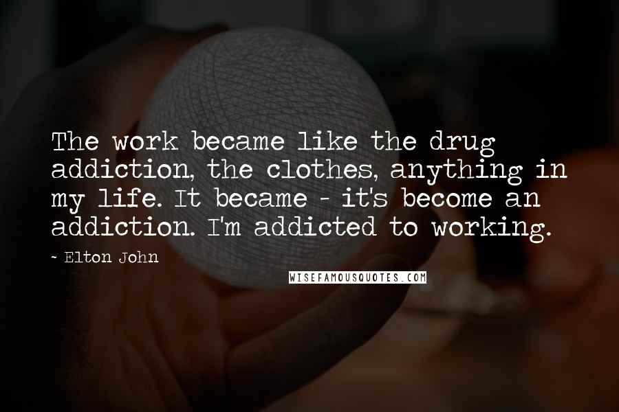 Elton John Quotes: The work became like the drug addiction, the clothes, anything in my life. It became - it's become an addiction. I'm addicted to working.
