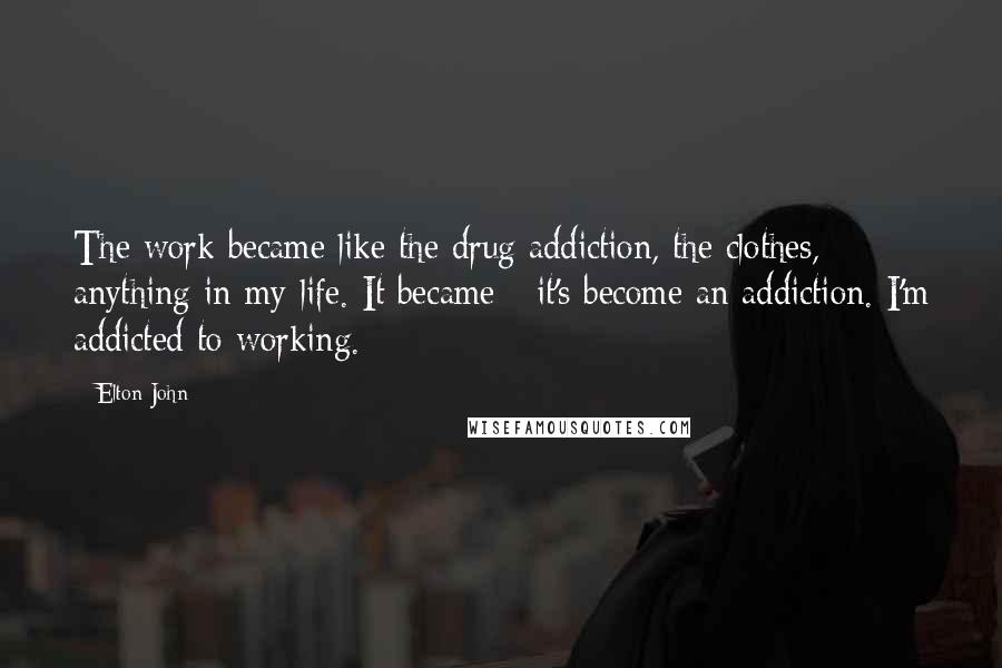 Elton John Quotes: The work became like the drug addiction, the clothes, anything in my life. It became - it's become an addiction. I'm addicted to working.