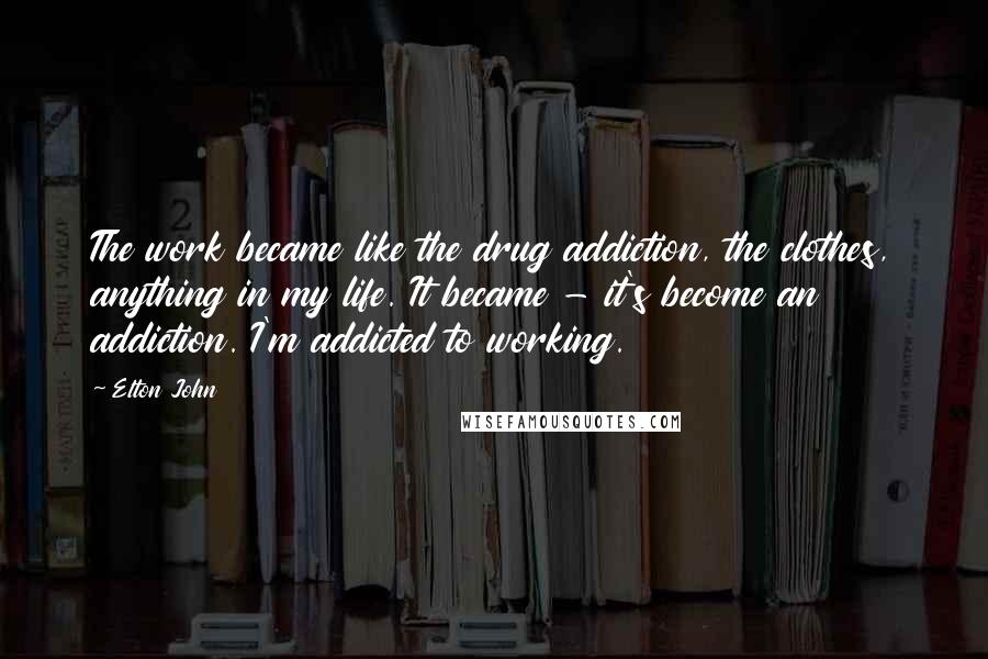 Elton John Quotes: The work became like the drug addiction, the clothes, anything in my life. It became - it's become an addiction. I'm addicted to working.
