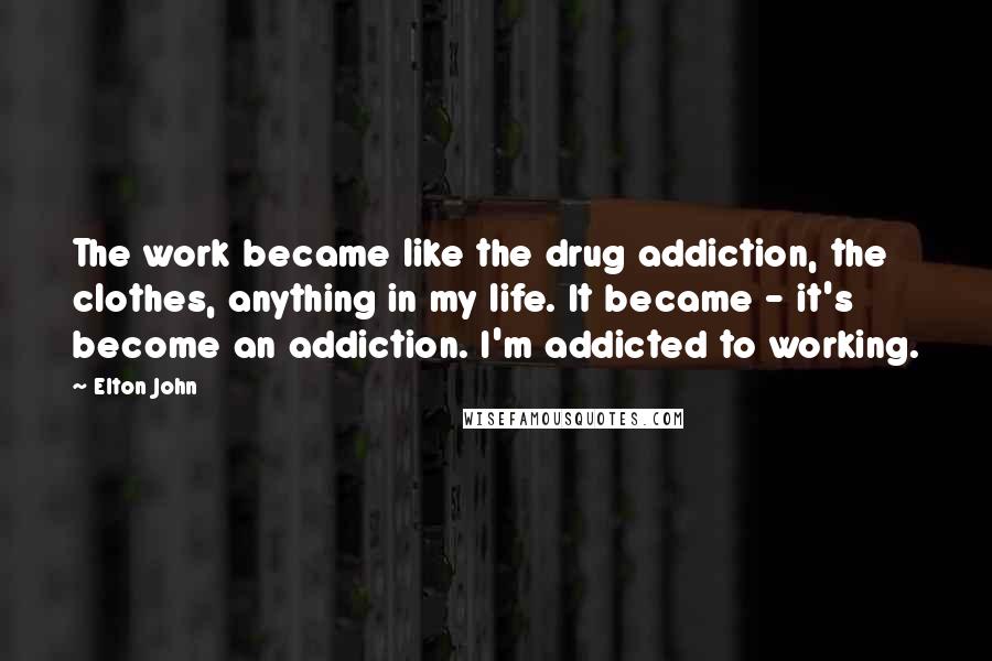 Elton John Quotes: The work became like the drug addiction, the clothes, anything in my life. It became - it's become an addiction. I'm addicted to working.