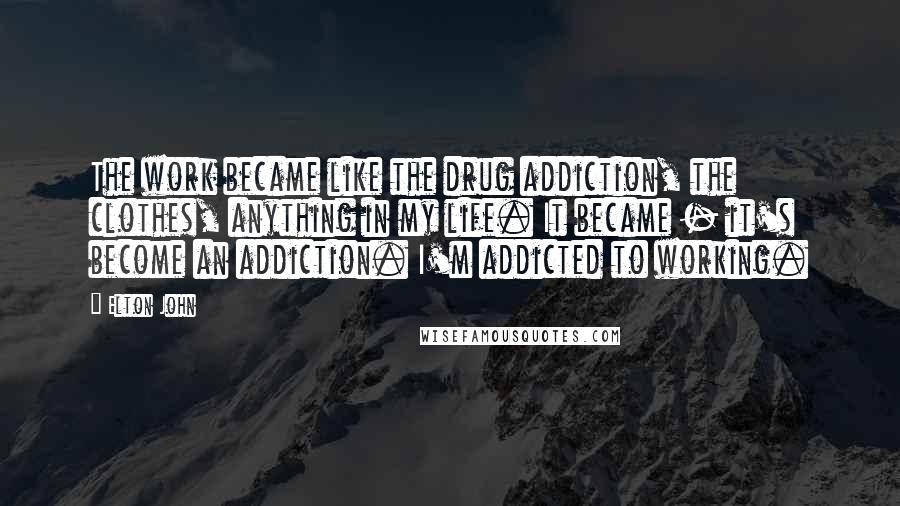 Elton John Quotes: The work became like the drug addiction, the clothes, anything in my life. It became - it's become an addiction. I'm addicted to working.