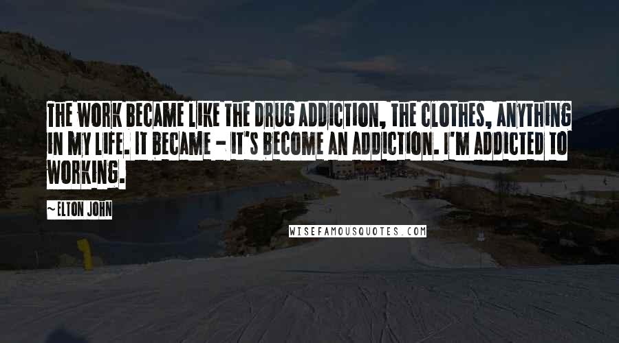 Elton John Quotes: The work became like the drug addiction, the clothes, anything in my life. It became - it's become an addiction. I'm addicted to working.