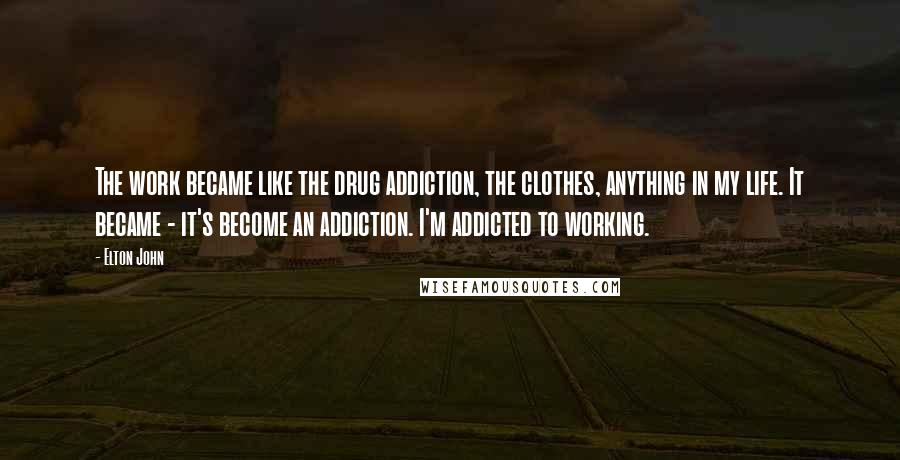 Elton John Quotes: The work became like the drug addiction, the clothes, anything in my life. It became - it's become an addiction. I'm addicted to working.