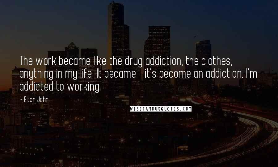 Elton John Quotes: The work became like the drug addiction, the clothes, anything in my life. It became - it's become an addiction. I'm addicted to working.
