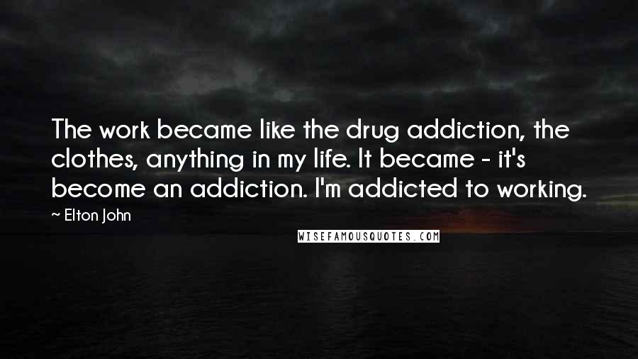 Elton John Quotes: The work became like the drug addiction, the clothes, anything in my life. It became - it's become an addiction. I'm addicted to working.