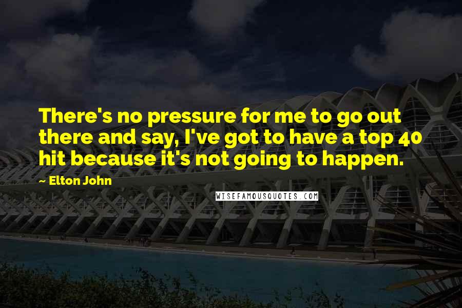 Elton John Quotes: There's no pressure for me to go out there and say, I've got to have a top 40 hit because it's not going to happen.