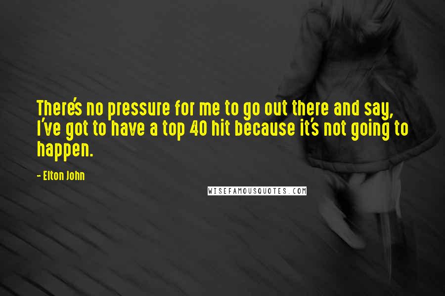 Elton John Quotes: There's no pressure for me to go out there and say, I've got to have a top 40 hit because it's not going to happen.