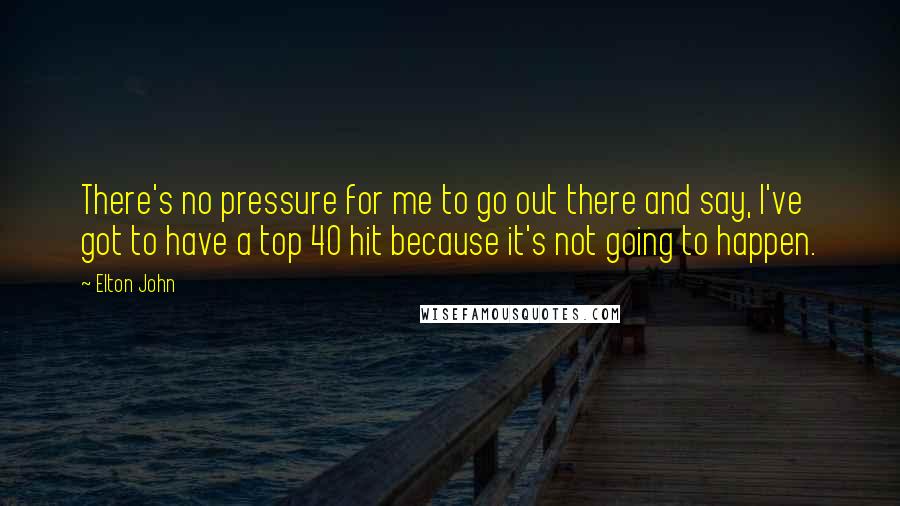 Elton John Quotes: There's no pressure for me to go out there and say, I've got to have a top 40 hit because it's not going to happen.