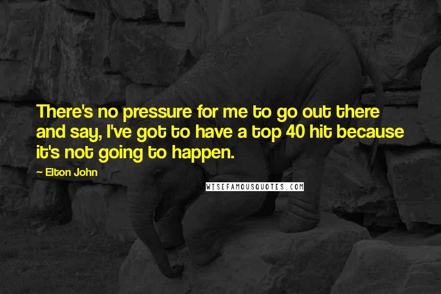 Elton John Quotes: There's no pressure for me to go out there and say, I've got to have a top 40 hit because it's not going to happen.