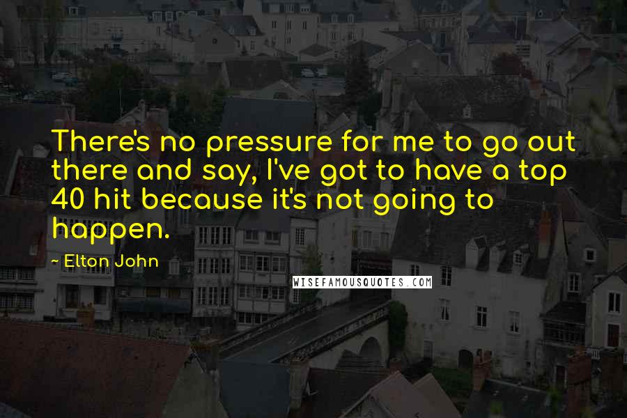 Elton John Quotes: There's no pressure for me to go out there and say, I've got to have a top 40 hit because it's not going to happen.