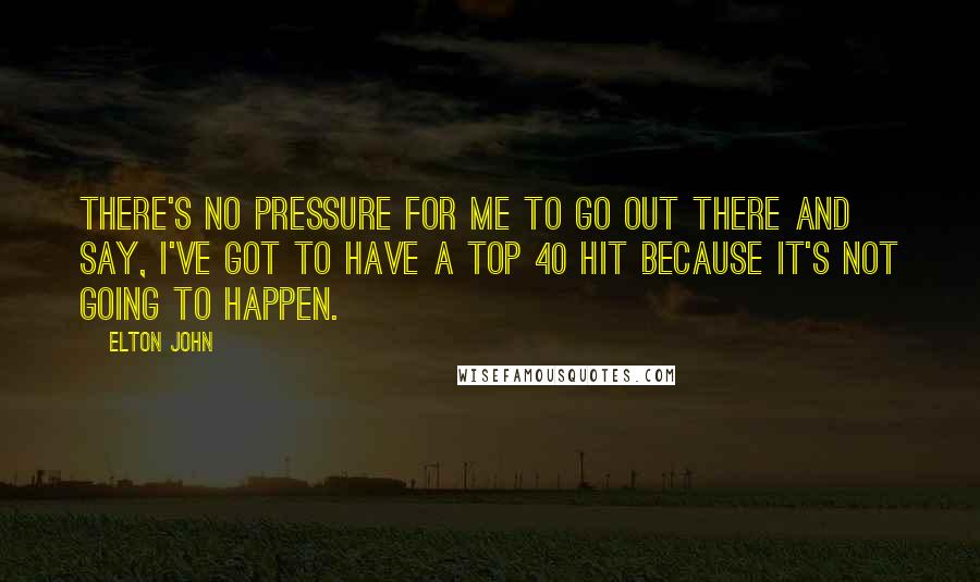 Elton John Quotes: There's no pressure for me to go out there and say, I've got to have a top 40 hit because it's not going to happen.