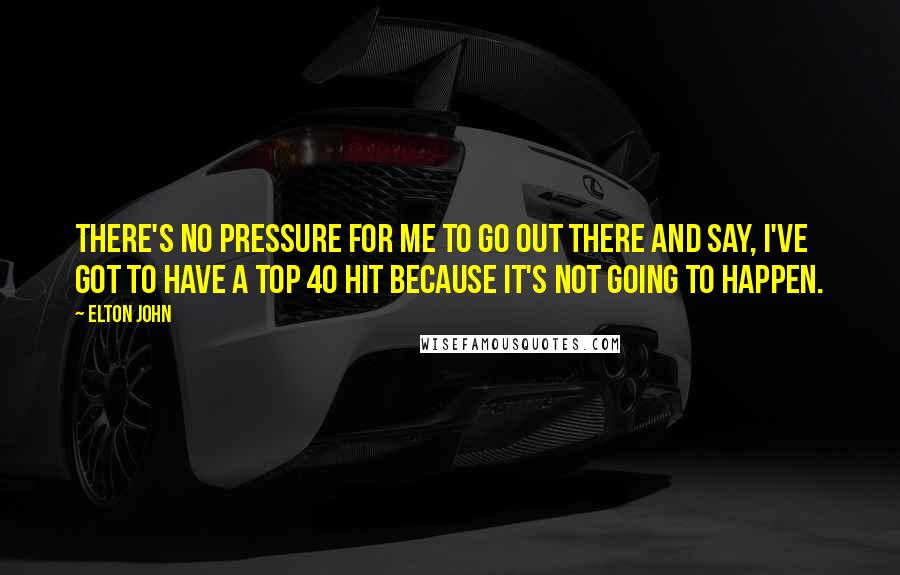 Elton John Quotes: There's no pressure for me to go out there and say, I've got to have a top 40 hit because it's not going to happen.