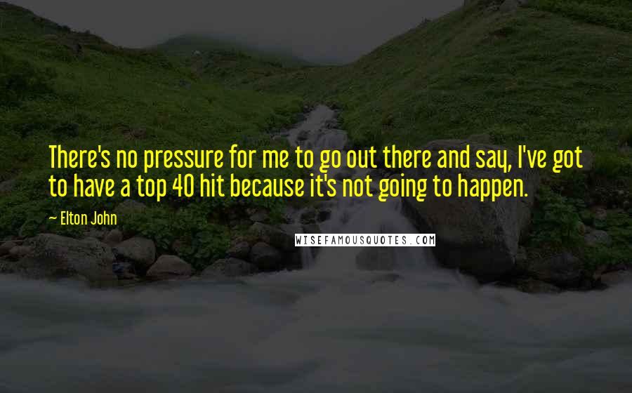 Elton John Quotes: There's no pressure for me to go out there and say, I've got to have a top 40 hit because it's not going to happen.