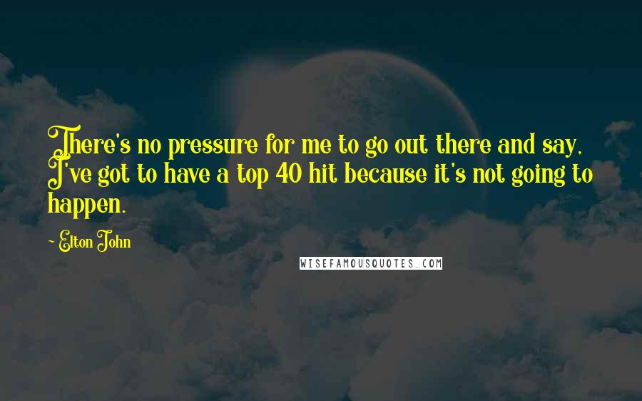 Elton John Quotes: There's no pressure for me to go out there and say, I've got to have a top 40 hit because it's not going to happen.