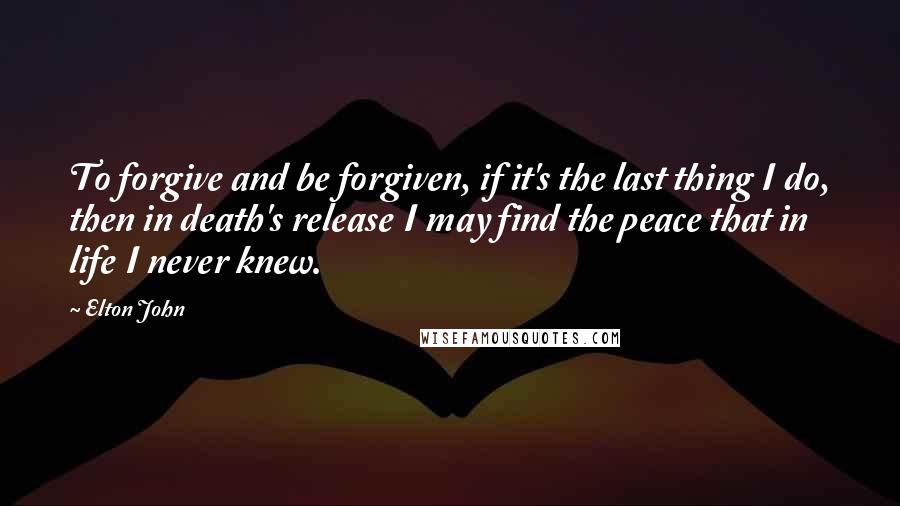 Elton John Quotes: To forgive and be forgiven, if it's the last thing I do, then in death's release I may find the peace that in life I never knew.