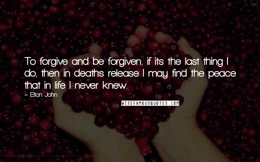 Elton John Quotes: To forgive and be forgiven, if it's the last thing I do, then in death's release I may find the peace that in life I never knew.